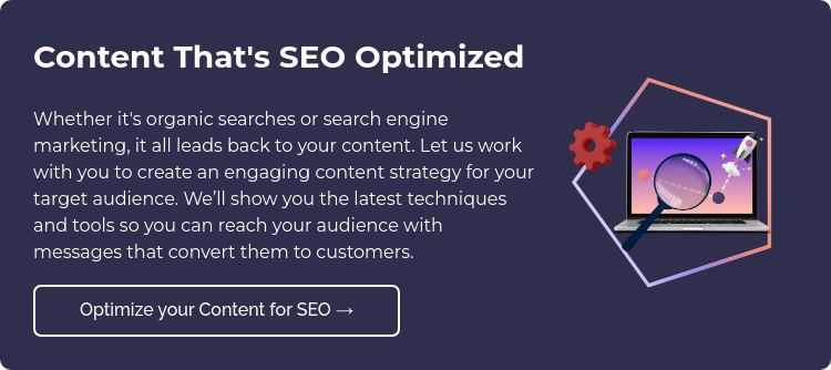 Content That's SEO Optimized Whether it's organic searches or search engine marketing, it all leads back to your content. Let us work with you to create an engaging content strategy for your target audience. We’ll show you the latest techniques and tools so you can reach your audience with messages that convert them to customers.  