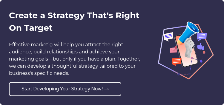 Create a Strategy That's Right On Target Effective marketig will help you attract the right audience, build relationships and achieve your marketing goals—but only if you have a plan. Together, we can develop a thoughtful strategy tailored to your business's specific needs.  