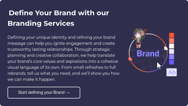  Define Your Brand with our Branding Services Defining your unique identity and refining your brand message can help you ignite engagement and create trustworthy lasting relationships. Through strategic planning and creative collaboration, we help translate your brand’s core values and aspirations into a cohesive visual language of its own. From small refreshes to full rebrands, tell us what you need, and we’ll show you how we can make it happen.  