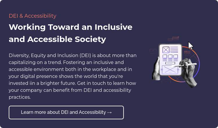 DEI & Accessibility  Working Toward an Inclusive and Accessible Society Diversity, Equity and Inclusion (DEI) is about more than capitalizing on a trend. Fostering an inclusive and accessible environment both in the workplace and in your digital presence shows the world that you're invested iin a brighter future. Get in touch to learn how your company can benefit from DEI and accessibility practices.  